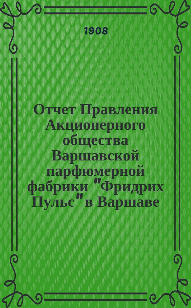 Отчет Правления Акционерного общества Варшавской парфюмерной фабрики "Фридрих Пульс" в Варшаве... ... за седьмой отчетный год с 19 декабря 1906 (1 января 1907 г.) по 19 декабря 1907 (1 января 1908 года)