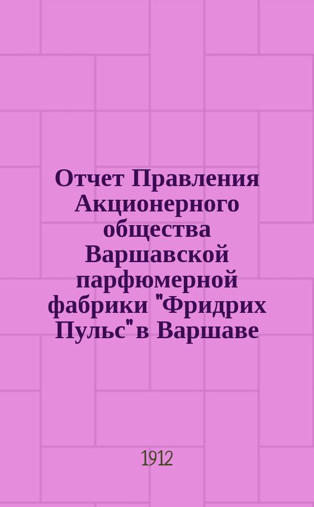 Отчет Правления Акционерного общества Варшавской парфюмерной фабрики "Фридрих Пульс" в Варшаве... ... за одиннадцатый отчетный год с 19 декабря 1910 (1 января 1911 г.) по 19 декабря 1911 (1 января 1912) г.