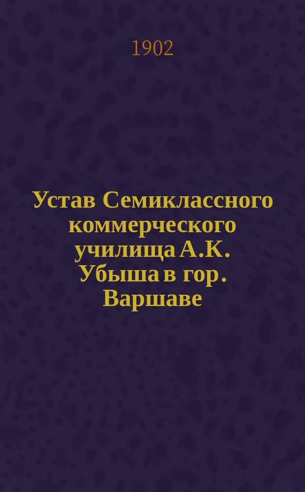 Устав Семиклассного коммерческого училища А.К. Убыша в гор. Варшаве : Утв. 16 авг. 1902 г.