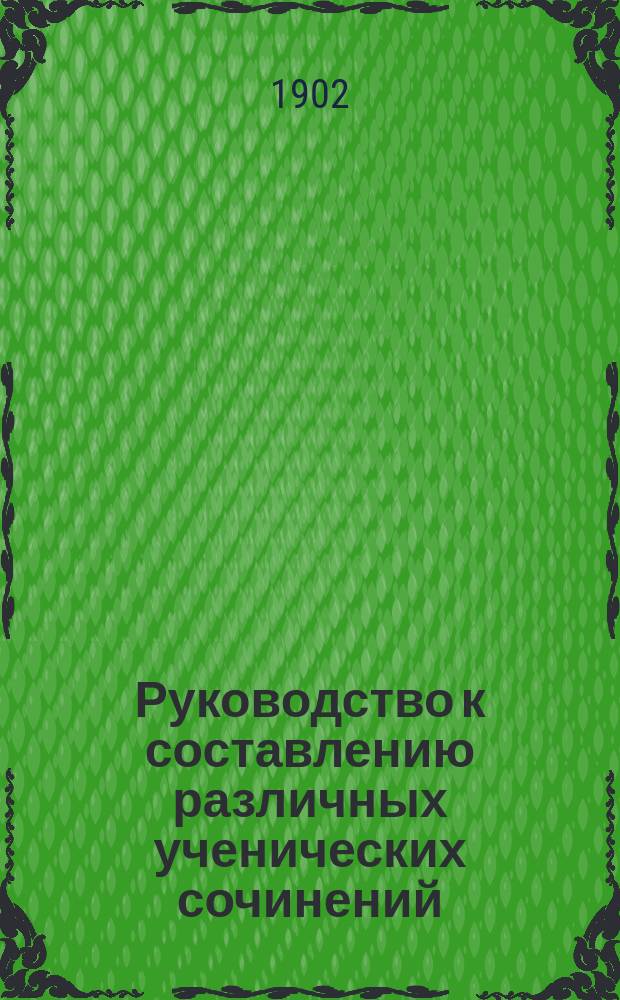 Руководство к составлению различных ученических сочинений : Пособие для учеников сред. учеб. завед. и для готовящихся к испытаниям на чин, права и звания, с прил. программ и указаний. Вып. 2