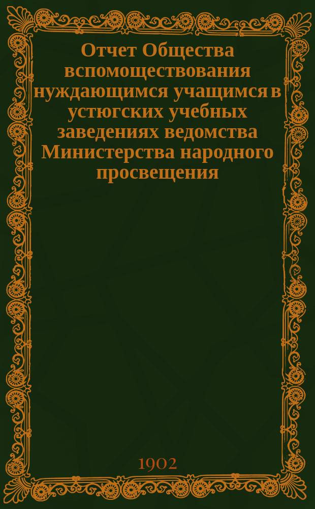 Отчет Общества вспомоществования нуждающимся учащимся в устюгских учебных заведениях ведомства Министерства народного просвещения...