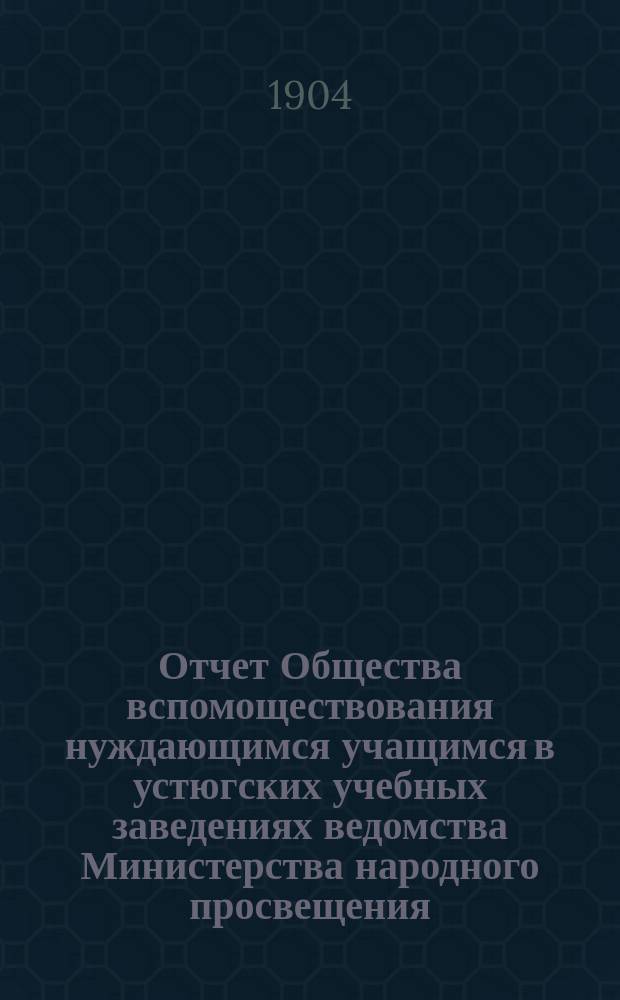 Отчет Общества вспомоществования нуждающимся учащимся в устюгских учебных заведениях ведомства Министерства народного просвещения... ... за 1903 год
