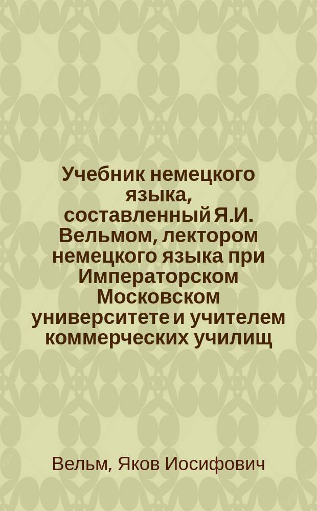Учебник немецкого языка, составленный Я.И. Вельмом, лектором немецкого языка при Императорском Московском университете и учителем коммерческих училищ : Год 1-3