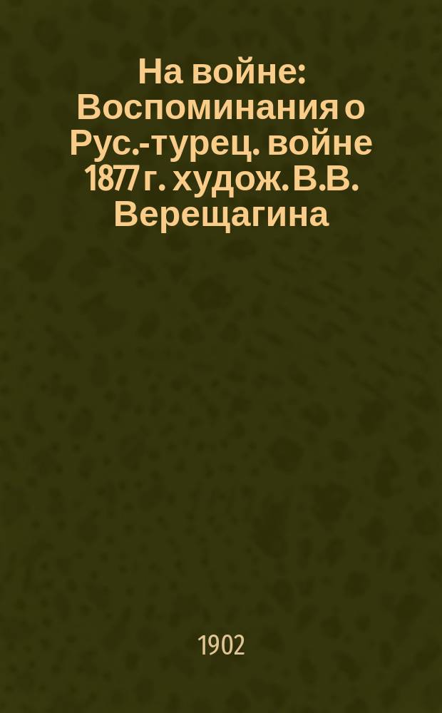 На войне : Воспоминания о Рус.-турец. войне 1877 г. худож. В.В. Верещагина