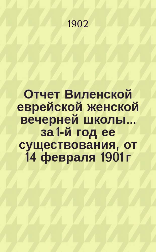 Отчет Виленской еврейской женской вечерней школы... за 1-й год ее существования, от 14 февраля 1901 г. по 14 февраля 1902 г.