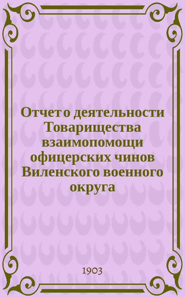 Отчет о деятельности Товарищества взаимопомощи офицерских чинов Виленского военного округа... за 4-й год его существования : за 4-й год его существования, т. е. за 1902 год