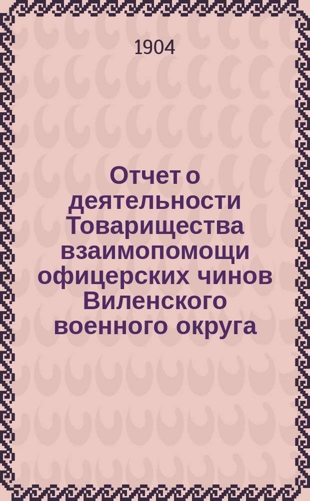 Отчет о деятельности Товарищества взаимопомощи офицерских чинов Виленского военного округа... за 5-й год его существования : за 5-й год его существования, т. е. за 1903 год