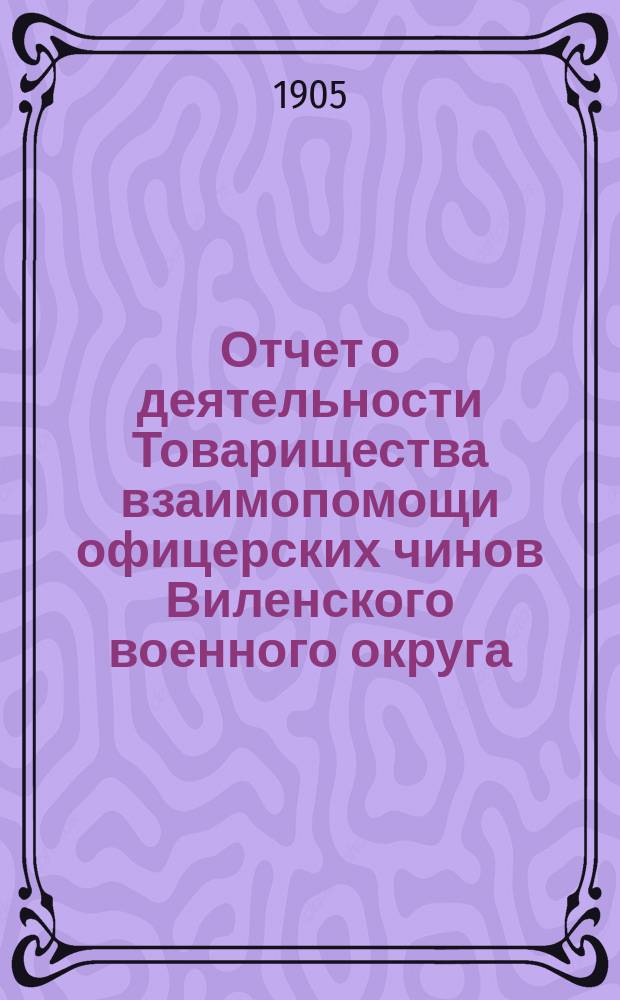 Отчет о деятельности Товарищества взаимопомощи офицерских чинов Виленского военного округа... за 6-й год его существования : за 6-й год его существования, т. е. за 1904 год