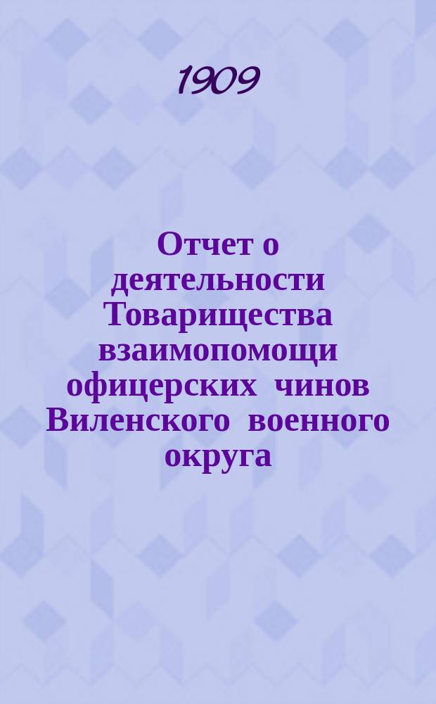 Отчет о деятельности Товарищества взаимопомощи офицерских чинов Виленского военного округа... за 10-й год его существования : за 10-й год его существования, т. е. за 1908 год