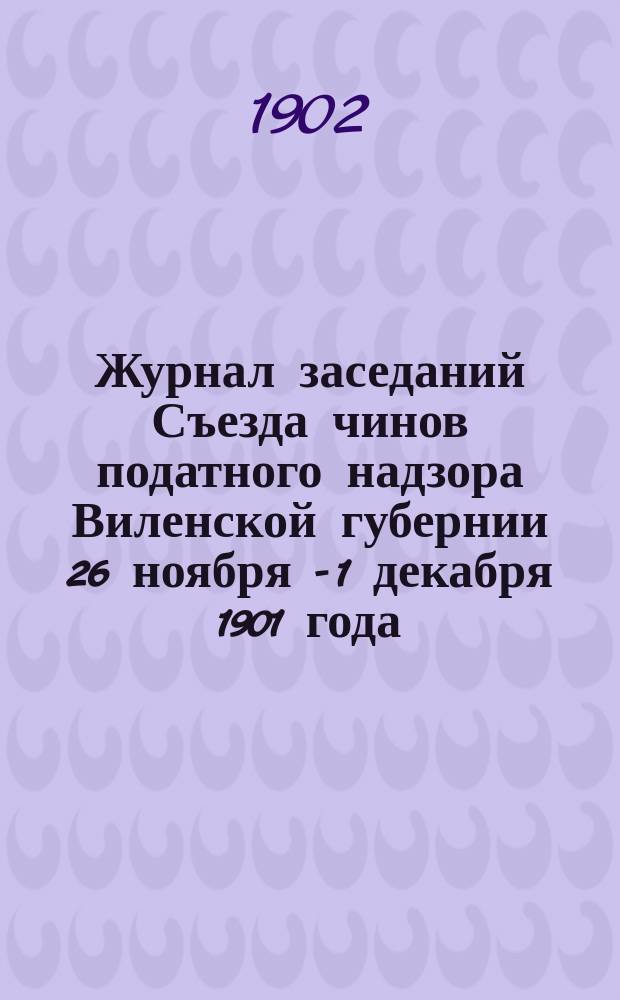 Журнал заседаний Съезда чинов податного надзора Виленской губернии 26 ноября - 1 декабря 1901 года : С прил.