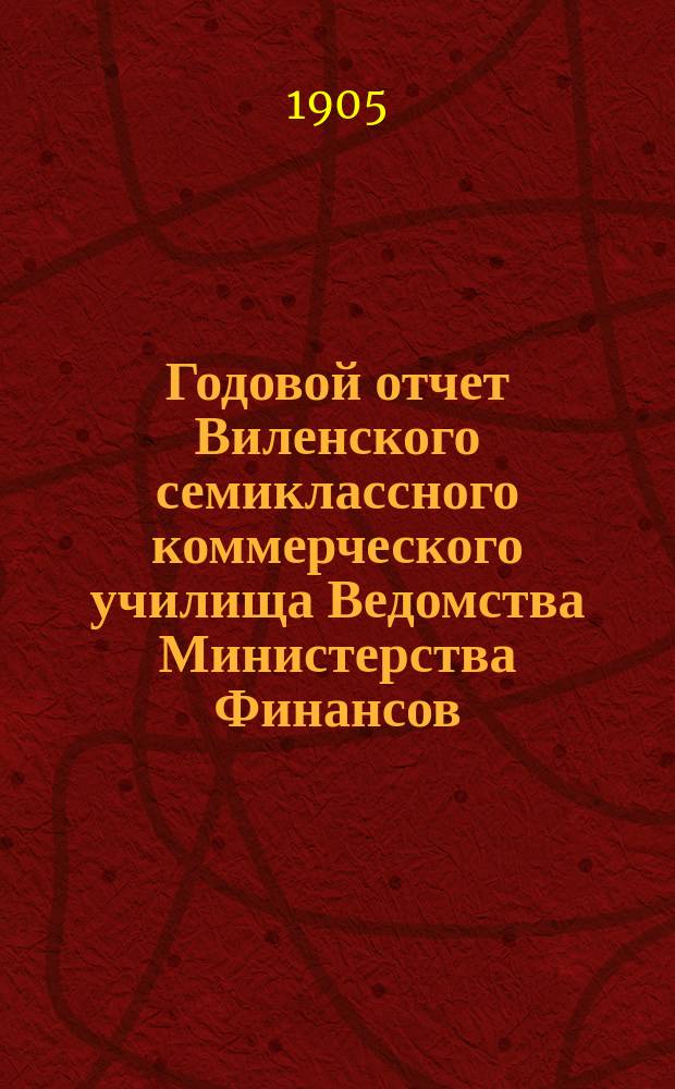 Годовой отчет Виленского семиклассного коммерческого училища Ведомства Министерства Финансов... ... за 1904-1905 год