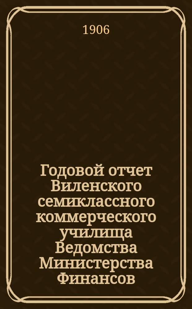 Годовой отчет Виленского семиклассного коммерческого училища Ведомства Министерства Финансов... ... за 1905-1906 год