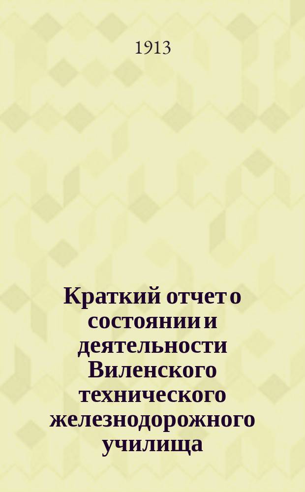 Краткий отчет о состоянии и деятельности Виленского технического железнодорожного училища... за 1912-1913 учебный год