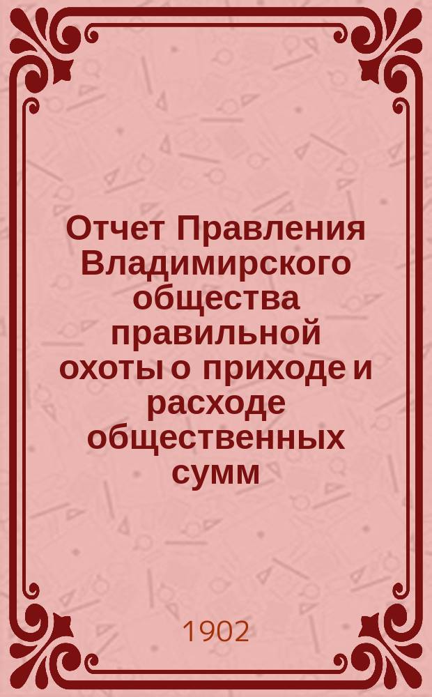 Отчет Правления Владимирского общества правильной охоты о приходе и расходе общественных сумм... ... за 1901 г. ...