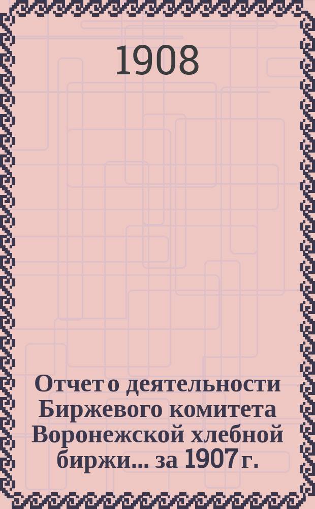 Отчет о деятельности Биржевого комитета Воронежской хлебной биржи... ... за 1907 г.