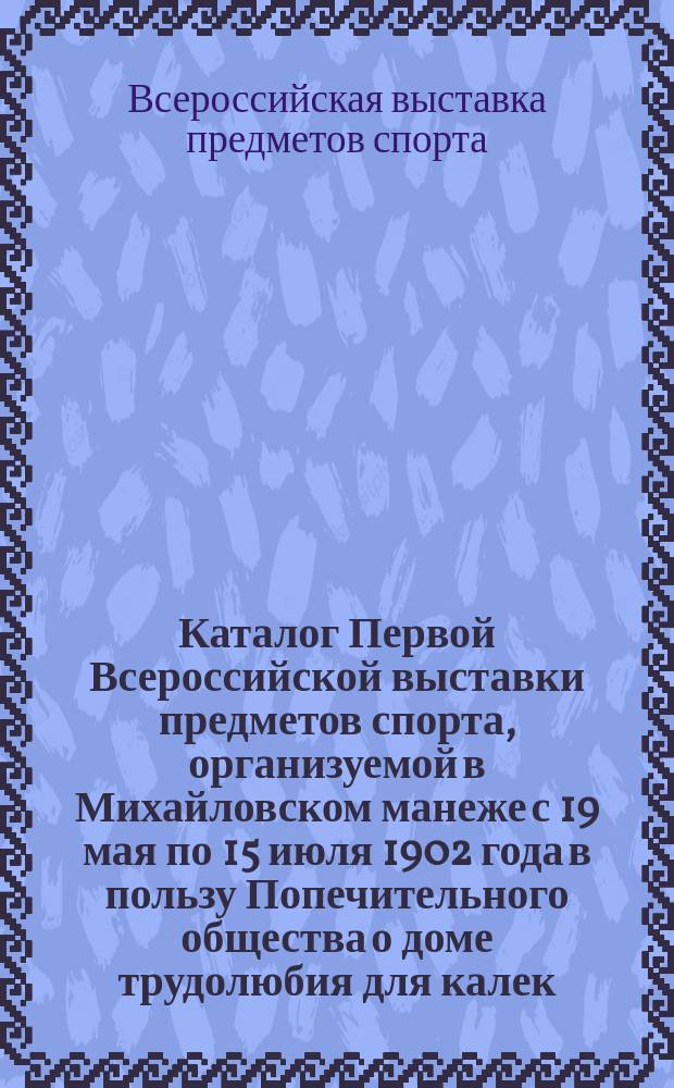 Каталог Первой Всероссийской выставки предметов спорта, организуемой в Михайловском манеже с 19 мая по 15 июля 1902 года в пользу Попечительного общества о доме трудолюбия для калек