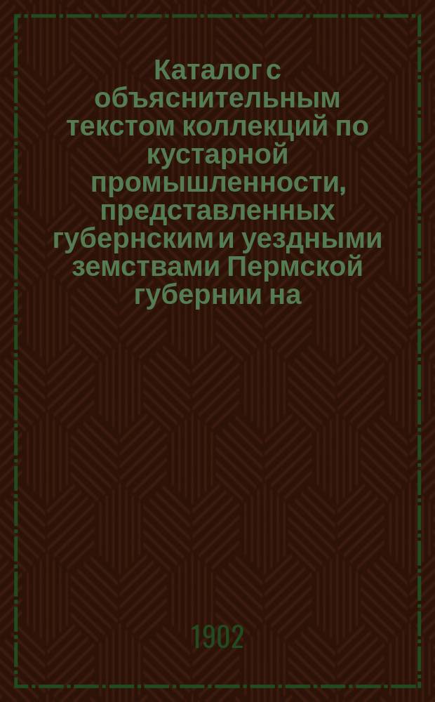 Каталог с объяснительным текстом коллекций по кустарной промышленности, представленных губернским и уездными земствами Пермской губернии на... Всероссийскую кустарно-промышленную выставку 1902 года в С.-Петербурге