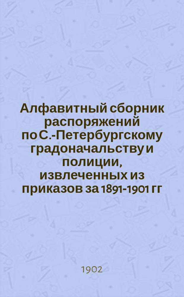 Алфавитный сборник распоряжений по С.-Петербургскому градоначальству и полиции, извлеченных из приказов за 1891-1901 гг. : Сост. по распоряжению С.-Петерб. градоначальника ген.-лейт. Н.В. Клейгельс, состоящий при полицейском резерве ст. пом. пристава н. с. И. Высоцкий