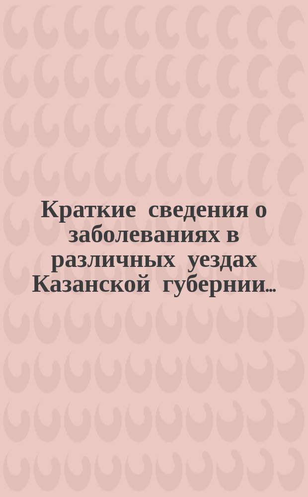 Краткие сведения о заболеваниях в различных уездах Казанской губернии.. : По материалам Мед. комис. мест. упр. Рос. о-ва Красного креста. ... с 15 ноября 1901 г. до 8 февраля 1902 г.