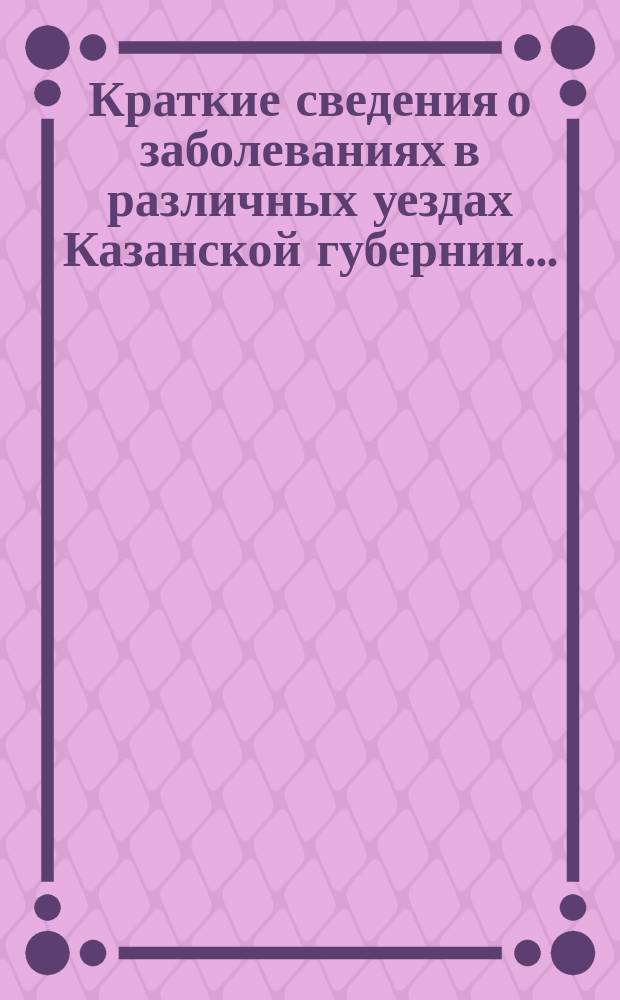 Краткие сведения о заболеваниях в различных уездах Казанской губернии.. : По материалам Мед. комис. мест. упр. Рос. о-ва Красного креста. ... с 8 марта до 8 апреля 1902 г.