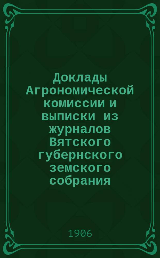 Доклады Агрономической комиссии и выписки из журналов Вятского губернского земского собрания... по с.-х. вопросам. чрезвычайной сессии 18 апреля 1906 года