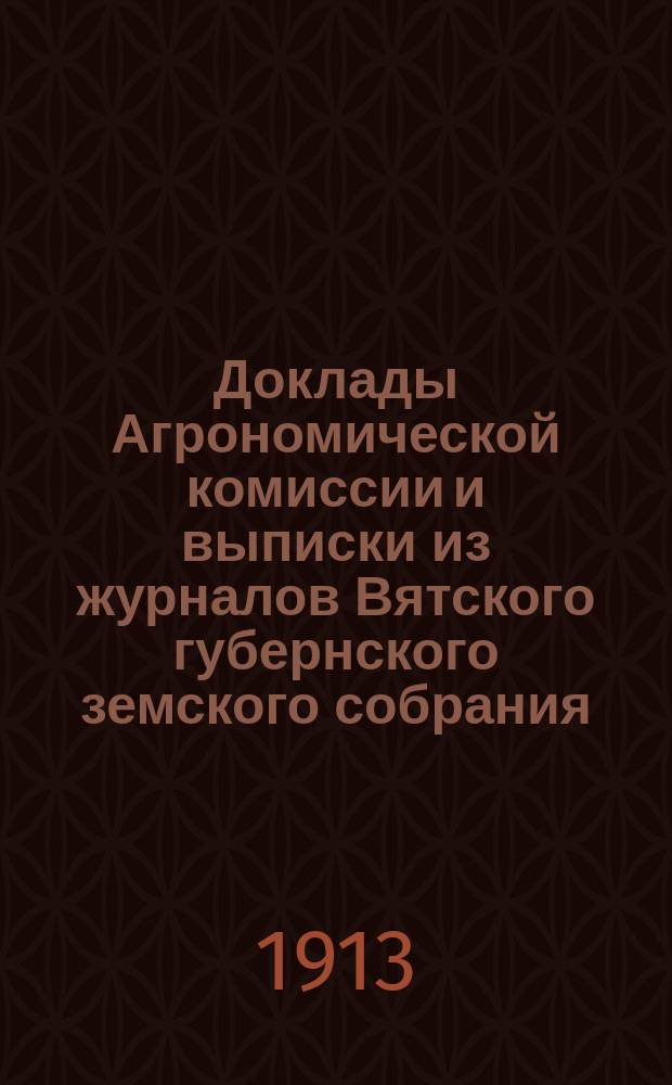 Доклады Агрономической комиссии и выписки из журналов Вятского губернского земского собрания... по с.-х. вопросам. 45 очередной сессии 1913 года