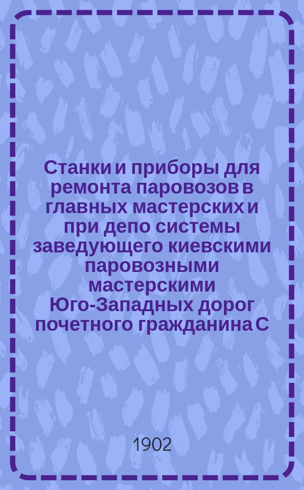 Станки и приборы для ремонта паровозов в главных мастерских и при депо системы заведующего киевскими паровозными мастерскими Юго-Западных дорог почетного гражданина С.И. Гайнц