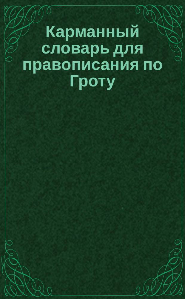 Карманный словарь для правописания по Гроту : Справ. книжка для учащихся и лиц, желающих придерживаться общепринятого акад. правописания