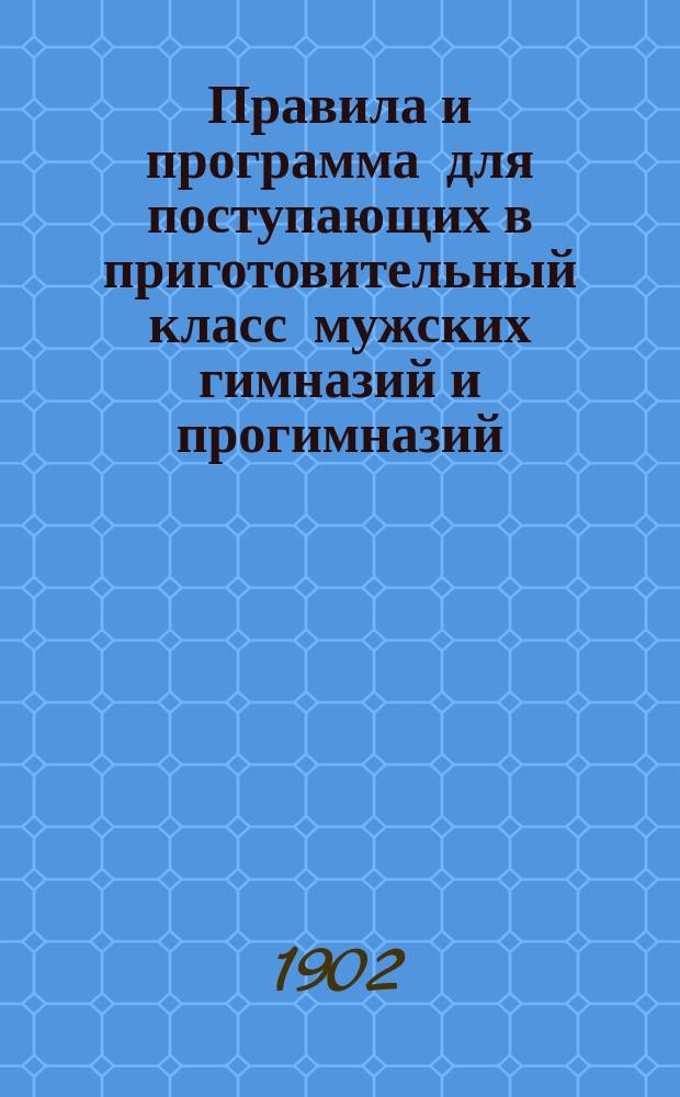 Правила и программа для поступающих в приготовительный класс мужских гимназий и прогимназий : С позднейшими разъясн. М-ва нар. прос. 1902-1903 г