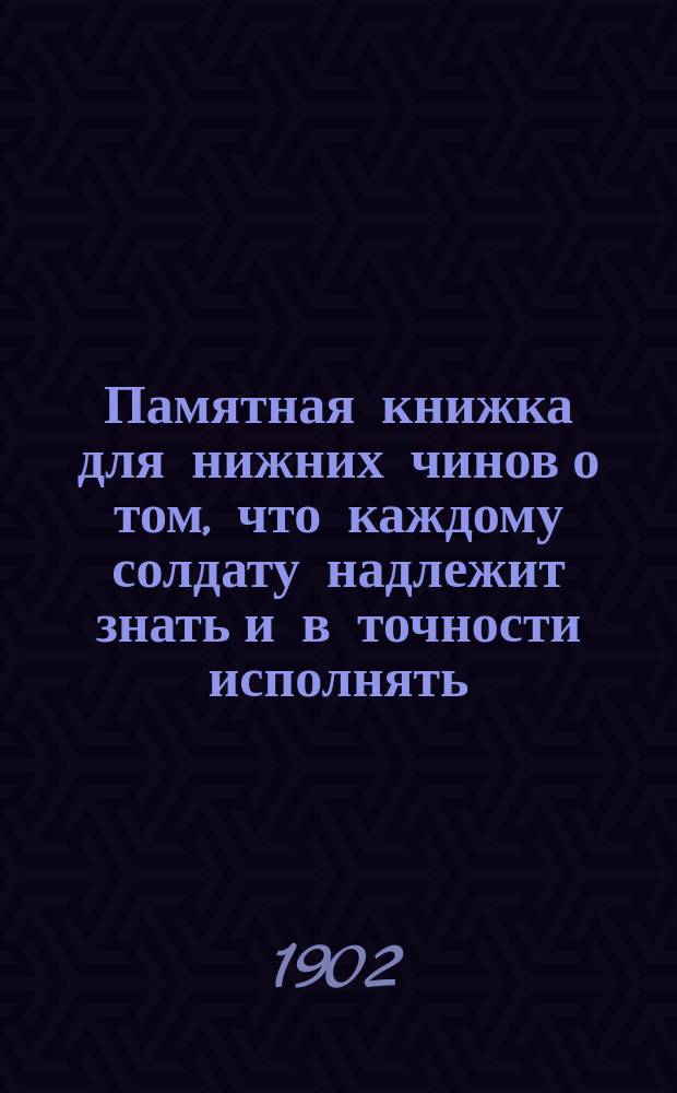 Памятная книжка для нижних чинов [о том, что каждому солдату надлежит знать и в точности исполнять] : Пособие при обучении ниж. чинов по "Положению об обучении нижних чинов пехоты" изд. 1902 г