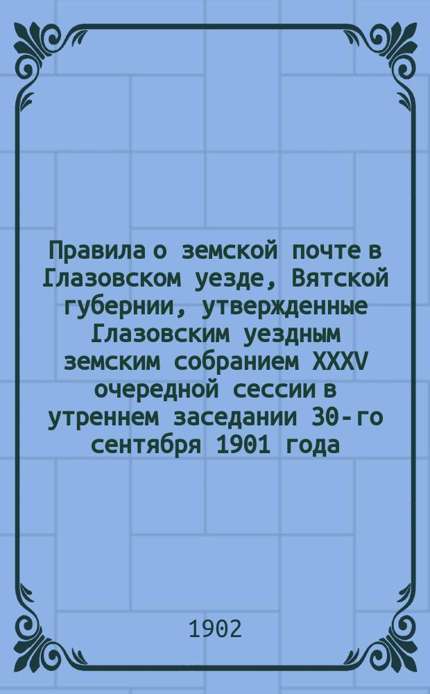 Правила о земской почте в Глазовском уезде, Вятской губернии, утвержденные Глазовским уездным земским собранием XXXV очередной сессии в утреннем заседании 30-го сентября 1901 года