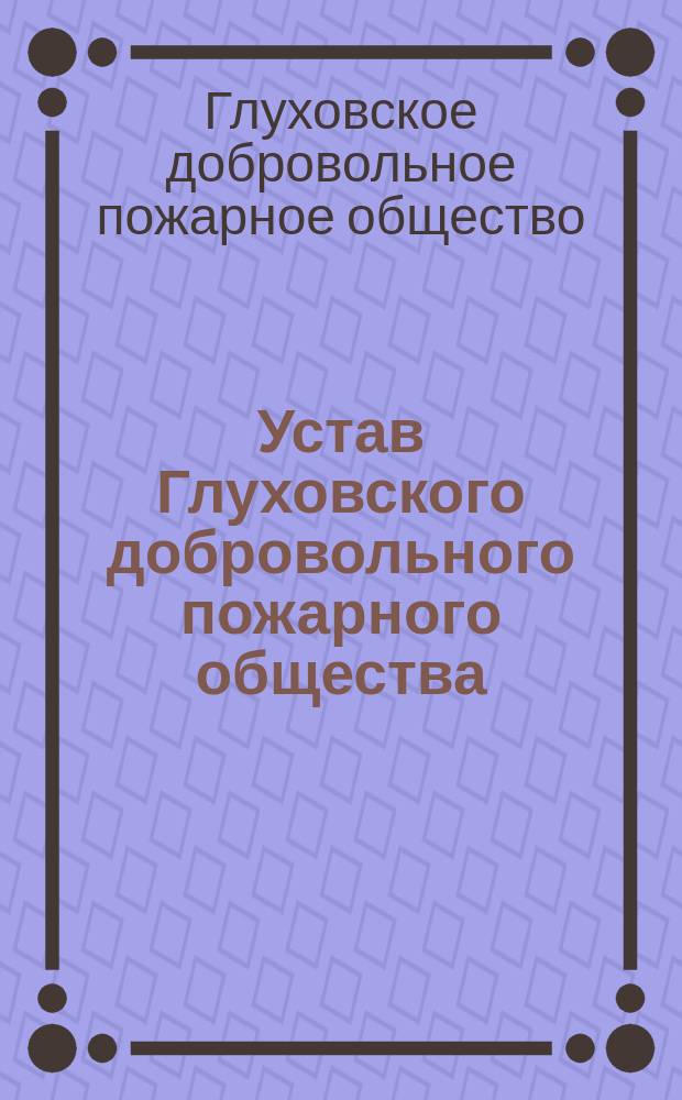 Устав Глуховского добровольного пожарного общества: Утв. 19 окт. 1901 г.; Описание нормальной формы обмундирования членов добровольных пожарных обществ, дружин и команд: Утв. 8 июня 1895 г.