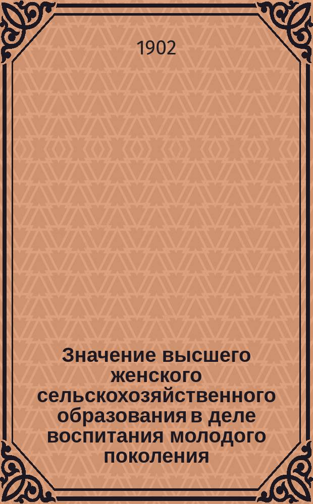 Значение высшего женского сельскохозяйственного образования в деле воспитания молодого поколения : Докл. в общ. собр. О-ва содействия жен. с.-х. образованию 22 марта 1902 г