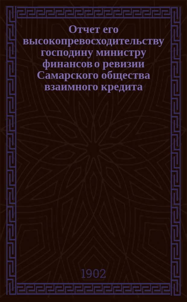 Отчет его высокопревосходительству господину министру финансов о ревизии Самарского общества взаимного кредита, произведенной по высочайшему повелению, с 1 по 10 июля 1902 г., чиновником особых поручений Министерства финансов, действительным статским советником А. Голубевым