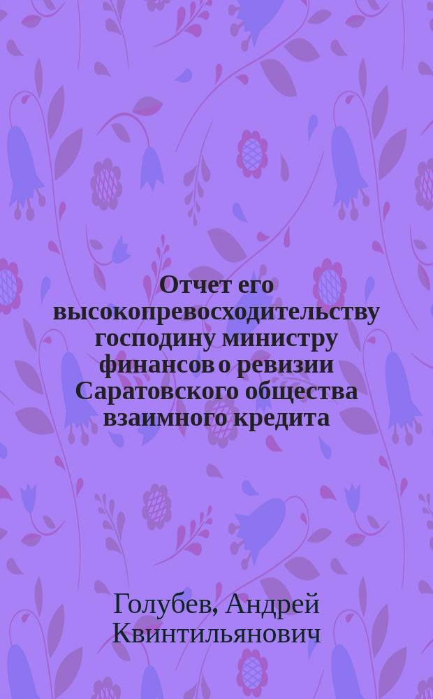 Отчет его высокопревосходительству господину министру финансов о ревизии Саратовского общества взаимного кредита, произведенной по высочайшему повелению, с 11 по 20 июля 1902 г., чиновником особых поручений Министерства финансов, действительным статским советником А. Голубевым