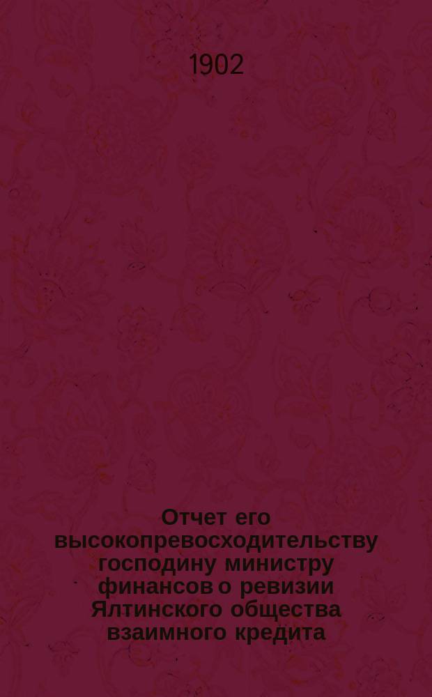 Отчет его высокопревосходительству господину министру финансов о ревизии Ялтинского общества взаимного кредита, произведенной по высочайшему повелению, с 28 марта по 3 апреля 1902 г., чиновником особых поручений Министерства финансов, действительным статским советником А. Голубевым