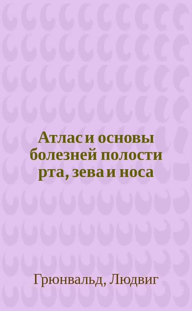Атлас и основы болезней полости рта, зева и носа : (Atlas und Grundriss der Krankheiten der Mundhöhle, des Rachens und der Nase von Dr. L. Grünwald in München. 2, vollst. umgearb. und erw. Aufl. 42 farb. Taf. und 39 Textabb. München 1902)