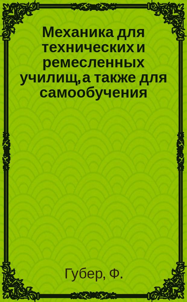 Механика для технических и ремесленных училищ, а также для самообучения : Пер. с 4-го изд.: "Mechanik für Gewerbe-und Handwerkerschulen v. Ph. Huber" М.А. Савича, доп. и ред. проф. Технол. инст. М.Н. Демьянова