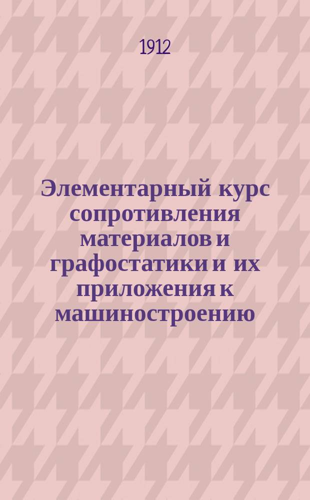 Элементарный курс сопротивления материалов и графостатики и их приложения к машиностроению : Для техн. уч-щ и для самообразования : С 200 политипажами и собранием задач с их решениями