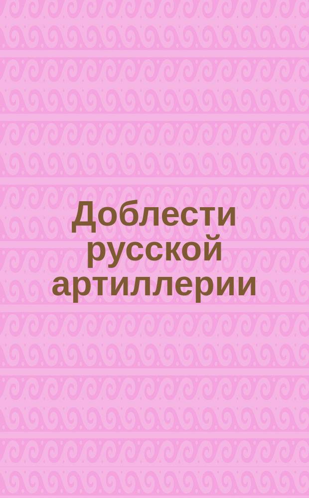 Доблести русской артиллерии : Для чтения и письма ниж. чинов. Вып. 1 : Примеры из войн (1700-1880 гг.)