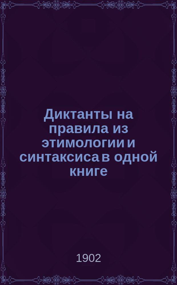 Диктанты на правила из этимологии и синтаксиса в одной книге : Для низш. и сред. учеб. заведений