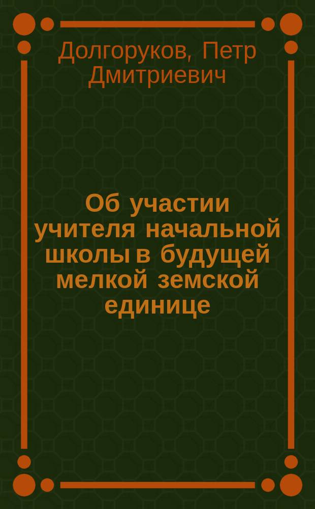 Об участии учителя начальной школы в будущей мелкой земской единице : Докл. № 23 делегата О-ва взаимного вспомоществования учащим и учившим в нач. нар. уч-щах Кур. губ., кн. П.Д. Долгорукова