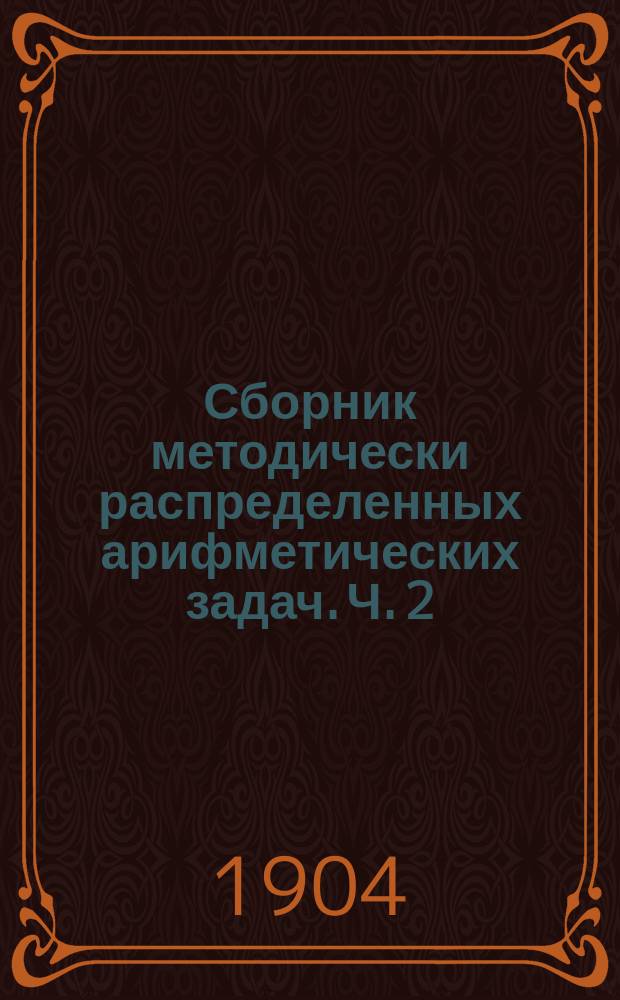 Сборник методически распределенных арифметических задач. Ч. 2 : [Четыре действия над отвлеченными числами любой величины и над составными именованными числами]