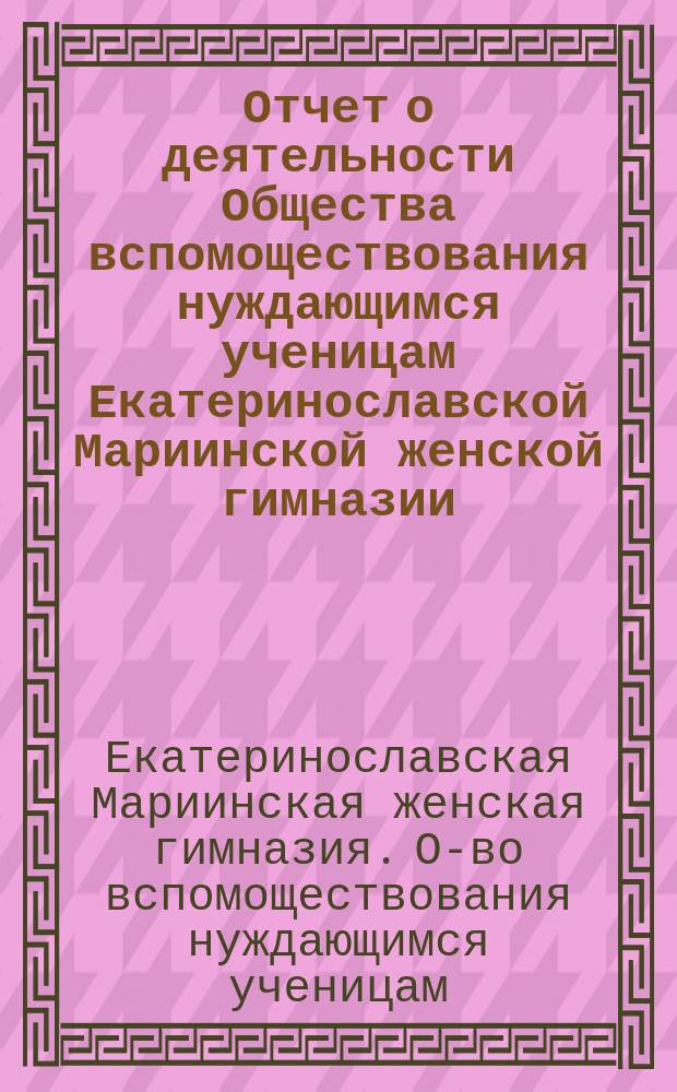 Отчет о деятельности Общества вспомоществования нуждающимся ученицам Екатеринославской Мариинской женской гимназии...