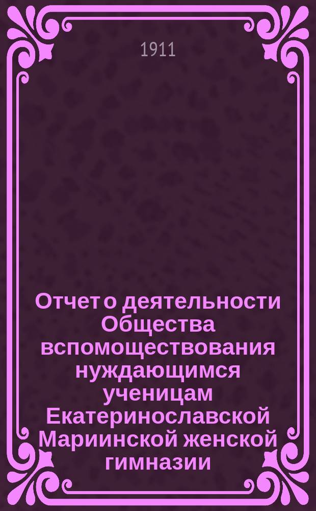 Отчет о деятельности Общества вспомоществования нуждающимся ученицам Екатеринославской Мариинской женской гимназии... ... за 1910-й гражданский год