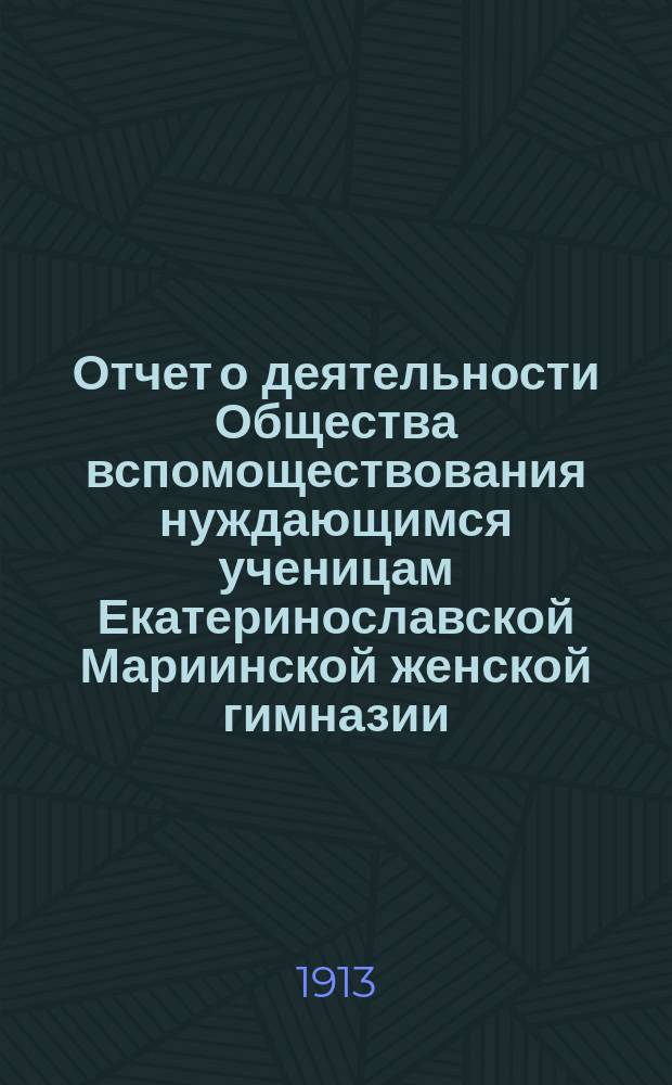Отчет о деятельности Общества вспомоществования нуждающимся ученицам Екатеринославской Мариинской женской гимназии... ... за 1912-й гражданский год