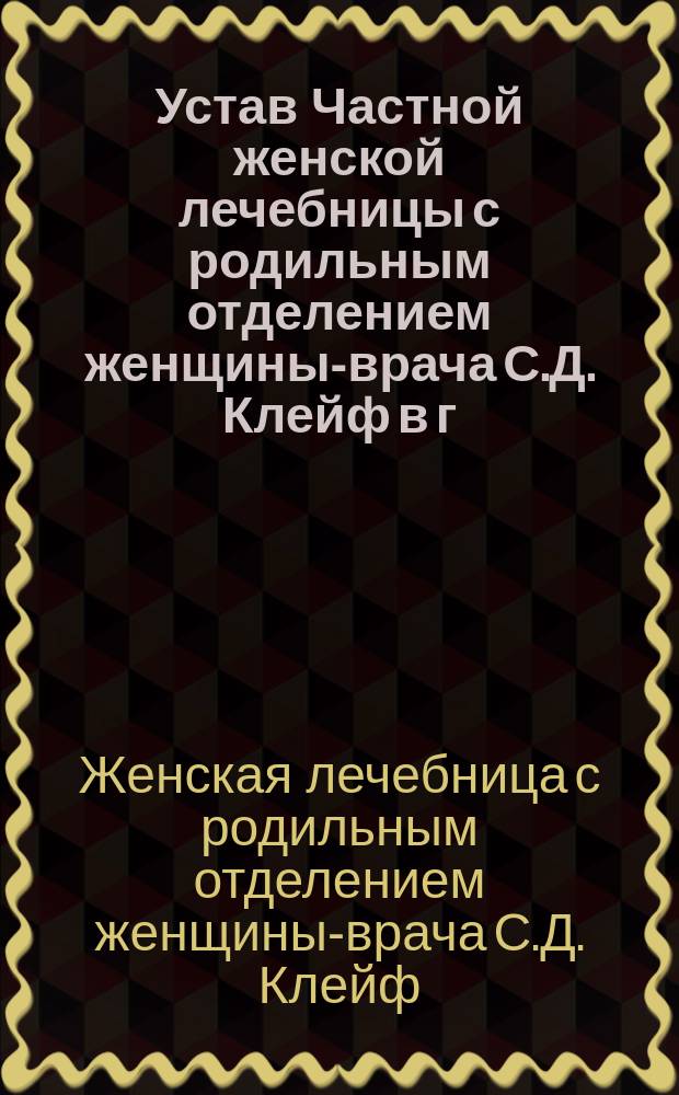 Устав Частной женской лечебницы с родильным отделением женщины-врача С.Д. Клейф в г. Харькове : Утв. 15 сент. 1902 г.