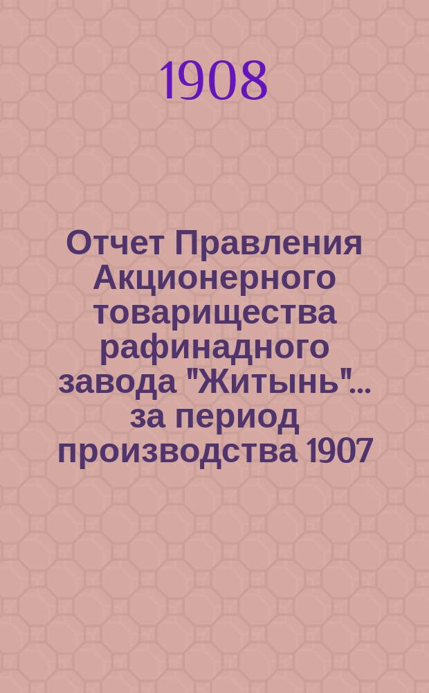 Отчет Правления Акционерного товарищества рафинадного завода "Житынь"... ... за период производства 1907/1908 г.