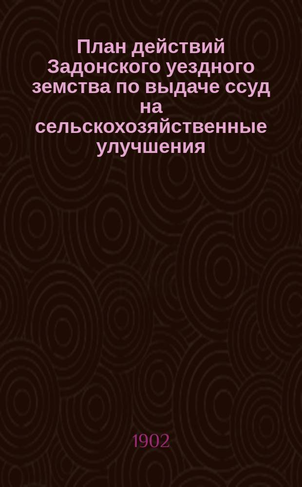 План действий Задонского уездного земства по выдаче ссуд на сельскохозяйственные улучшения, на основании положения, утвержденного 29 мая 1900 года : (Утв. Задон. очеред. уезд. зем. собр. 28 сент. 1902 г.)
