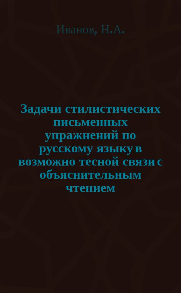 Задачи стилистических письменных упражнений по русскому языку в возможно тесной связи с объяснительным чтением : Пособие для волостных уч-щ Риж. учеб. окр. : Сост. согласно "Примерным программам" : С прил.: 1. Хрестоматия. 2. Об адресах. 3. Образцы деловых бумаг : Для учащихся